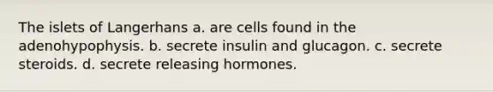 The islets of Langerhans a. are cells found in the adenohypophysis. b. secrete insulin and glucagon. c. secrete steroids. d. secrete releasing hormones.