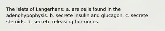 The islets of Langerhans: a. are cells found in the adenohypophysis. b. secrete insulin and glucagon. c. secrete steroids. d. secrete releasing hormones.