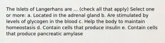 The Islets of Langerhans are ... (check all that apply) Select one or more: a. Located in the adrenal gland b. Are stimulated by levels of glycogen in the blood c. Help the body to maintain homeostasis d. Contain cells that produce insulin e. Contain cells that produce pancreatic amylase