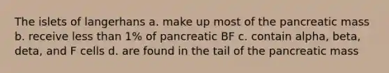 The islets of langerhans a. make up most of the pancreatic mass b. receive less than 1% of pancreatic BF c. contain alpha, beta, deta, and F cells d. are found in the tail of the pancreatic mass