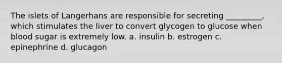 The islets of Langerhans are responsible for secreting _________, which stimulates the liver to convert glycogen to glucose when blood sugar is extremely low. a. insulin b. estrogen c. epinephrine d. glucagon