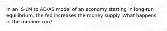 In an IS-LM to AD/AS model of an economy starting in long-run equilibrium, the fed increases the money supply. What happens in the medium run?