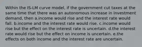 Within the IS-LM curve model, if the government cut taxes at the same time that there was an autonomous increase in investment demand, then a.income would rise and the interest rate would fall. b.income and the interest rate would rise. c.income would rise but the effect on the interest rate is uncertain. d.the interest rate would rise but the effect on income is uncertain. e.the effects on both income and the interest rate are uncertain.