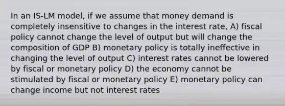 In an IS‐LM model, if we assume that money demand is completely insensitive to changes in the interest rate, A) fiscal policy cannot change the level of output but will change the composition of GDP B) monetary policy is totally ineffective in changing the level of output C) interest rates cannot be lowered by fiscal or monetary policy D) the economy cannot be stimulated by fiscal or monetary policy E) monetary policy can change income but not interest rates