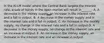 In the IS-LM model where the Central Bank targets the interest rate, a sale of bonds in the open market will result in_______: A. A decrease in the money supply, an increase in the interest rate and a fall in output. B. A decrease in the money supply and in the interest rate and a fall in output. C. An increase in the money supply, no change in the interest rate and a fall in output D. A decrease in the money supply, no change in the interest rate and an increase in output. E. An increase in the money supply, an increase in the interest rate and an increase in output.