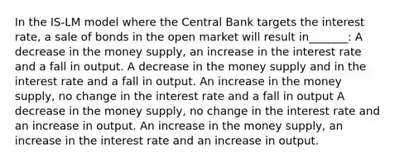 In the IS-LM model where the Central Bank targets the interest rate, a sale of bonds in the open market will result in_______: A decrease in the money supply, an increase in the interest rate and a fall in output. A decrease in the money supply and in the interest rate and a fall in output. An increase in the money supply, no change in the interest rate and a fall in output A decrease in the money supply, no change in the interest rate and an increase in output. An increase in the money supply, an increase in the interest rate and an increase in output.