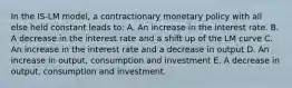 In the IS-LM model, a contractionary monetary policy with all else held constant leads to: A. An increase in the interest rate. B. A decrease in the interest rate and a shift up of the LM curve C. An increase in the interest rate and a decrease in output D. An increase in output, consumption and investment E. A decrease in output, consumption and investment.