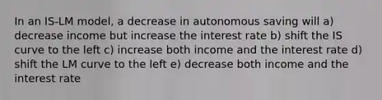 In an IS-LM model, a decrease in autonomous saving will a) decrease income but increase the interest rate b) shift the IS curve to the left c) increase both income and the interest rate d) shift the LM curve to the left e) decrease both income and the interest rate