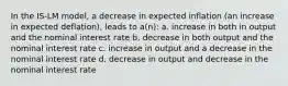 In the IS-LM model, a decrease in expected inflation (an increase in expected deflation), leads to a(n): a. increase in both in output and the nominal interest rate b. decrease in both output and the nominal interest rate c. increase in output and a decrease in the nominal interest rate d. decrease in output and decrease in the nominal interest rate