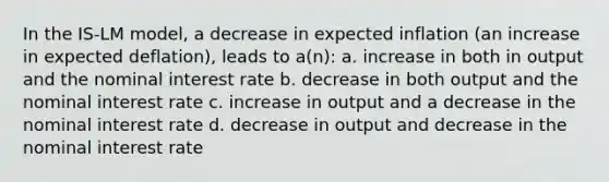 In the IS-LM model, a decrease in expected inflation (an increase in expected deflation), leads to a(n): a. increase in both in output and the nominal interest rate b. decrease in both output and the nominal interest rate c. increase in output and a decrease in the nominal interest rate d. decrease in output and decrease in the nominal interest rate