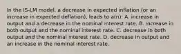 In the IS-LM model, a decrease in expected inflation (or an increase in expected deflation), leads to a(n): A. increase in output and a decrease in the nominal interest rate. B. increase in both output and the nominal interest rate. C. decrease in both output and the nominal interest rate. D. decrease in output and an increase in the nominal interest rate.