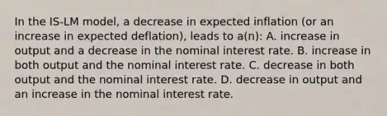 In the IS-LM model, a decrease in expected inflation (or an increase in expected deflation), leads to a(n): A. increase in output and a decrease in the nominal interest rate. B. increase in both output and the nominal interest rate. C. decrease in both output and the nominal interest rate. D. decrease in output and an increase in the nominal interest rate.