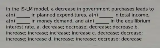 In the IS-LM model, a decrease in government purchases leads to a(n) ______ in planned expenditures, a(n) ______ in total income, a(n) ______ in money demand, and a(n) ______ in the equilibrium interest rate. a. decrease; decrease; decrease; decrease b. increase; increase; increase; increase c. decrease; decrease; increase; increase d. increase; increase; decrease; decrease