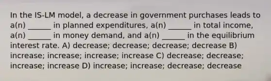 In the IS-LM model, a decrease in government purchases leads to a(n) ______ in planned expenditures, a(n) ______ in total income, a(n) ______ in money demand, and a(n) ______ in the equilibrium interest rate. A) decrease; decrease; decrease; decrease B) increase; increase; increase; increase C) decrease; decrease; increase; increase D) increase; increase; decrease; decrease