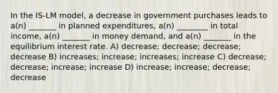 In the IS-LM model, a decrease in government purchases leads to a(n) _______ in planned expenditures, a(n) ________ in total income, a(n) _______ in money demand, and a(n) _______ in the equilibrium interest rate. A) decrease; decrease; decrease; decrease B) increases; increase; increases; increase C) decrease; decrease; increase; increase D) increase; increase; decrease; decrease