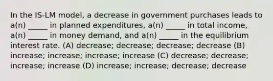 In the IS-LM model, a decrease in government purchases leads to a(n) _____ in planned expenditures, a(n) _____ in total income, a(n) _____ in money demand, and a(n) _____ in the equilibrium interest rate. (A) decrease; decrease; decrease; decrease (B) increase; increase; increase; increase (C) decrease; decrease; increase; increase (D) increase; increase; decrease; decrease