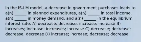 In the IS-LM model, a decrease in government purchases leads to a(n) ______ in planned expenditures, a(n) ______ in total income, a(n) ______ in money demand, and a(n) ______ in the equilibrium interest rate. A) decrease; decrease; increase; increase B) increases; increase; increases; increase C) decrease; decrease; decrease; decrease D) increase; increase; decrease; decrease