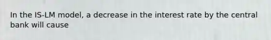 In the IS-LM model, a decrease in the interest rate by the central bank will cause