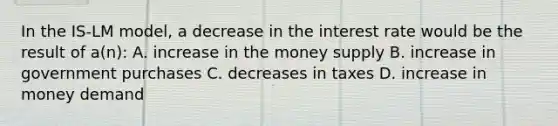 In the IS-LM model, a decrease in the interest rate would be the result of a(n): A. increase in the money supply B. increase in government purchases C. decreases in taxes D. increase in money demand