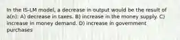 In the IS-LM model, a decrease in output would be the result of a(n): A) decrease in taxes. B) increase in the money supply. C) increase in money demand. D) increase in government purchases