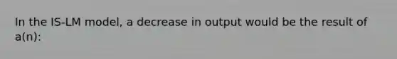 In the IS-LM model, a decrease in output would be the result of a(n):