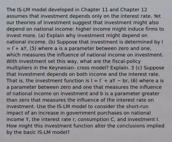 The IS-LM model developed in Chapter 11 and Chapter 12 assumes that investment depends only on the interest rate. Yet our theories of investment suggest that investment might also depend on national income: higher income might induce firms to invest more. (a) Explain why investment might depend on national income. (b) Suppose that investment is determined by I = I ̄+ aY, (5) where a is a parameter between zero and one, which measures the influence of national income on investment. With investment set this way, what are the fiscal-policy multipliers in the Keynesian- cross model? Explain. 3 (c) Suppose that investment depends on both income and the interest rate. That is, the investment function is I = I ̄ + aY − br, (6) where a is a parameter between zero and one that measures the influence of national income on investment and b is a parameter <a href='https://www.questionai.com/knowledge/ktgHnBD4o3-greater-than' class='anchor-knowledge'>greater than</a> zero that measures the influence of the interest rate on investment. Use the IS-LM model to consider the short-run impact of an increase in government purchases on national income Y, the interest rate r, consumption C, and investment I. How might this investment function alter the conclusions implied by the basic IS-LM model?