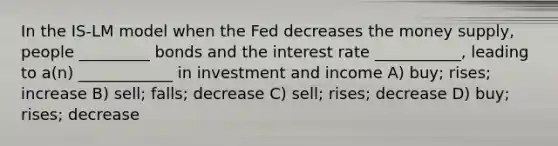 In the IS-LM model when the Fed decreases the money supply, people _________ bonds and the interest rate ___________, leading to a(n) ____________ in investment and income A) buy; rises; increase B) sell; falls; decrease C) sell; rises; decrease D) buy; rises; decrease