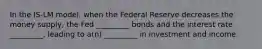 In the IS-LM model, when the Federal Reserve decreases the money supply, the Fed _________ bonds and the interest rate _________, leading to a(n) _________ in investment and income.