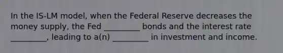 In the IS-LM model, when the Federal Reserve decreases the money supply, the Fed _________ bonds and the interest rate _________, leading to a(n) _________ in investment and income.