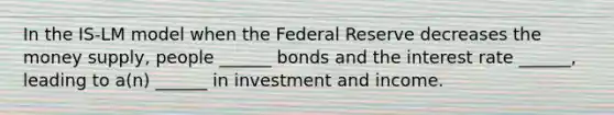 In the IS-LM model when the Federal Reserve decreases the money supply, people ______ bonds and the interest rate ______, leading to a(n) ______ in investment and income.