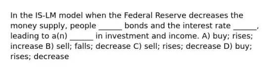 In the IS-LM model when the Federal Reserve decreases the money supply, people ______ bonds and the interest rate ______, leading to a(n) ______ in investment and income. A) buy; rises; increase B) sell; falls; decrease C) sell; rises; decrease D) buy; rises; decrease