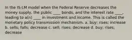 In the IS-LM model when the Federal Reserve decreases the money supply, the public ____ bonds, and the interest rate ____, leading to a(n) ____ in investment and income. This is called the monetary policy transmission mechanism. a. buy; rises; increase b. sells; falls; decrease c. sell; rises; decrease d. buy; rises; decrease