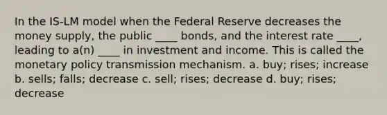 In the IS-LM model when the Federal Reserve decreases the money supply, the public ____ bonds, and the interest rate ____, leading to a(n) ____ in investment and income. This is called the monetary policy transmission mechanism. a. buy; rises; increase b. sells; falls; decrease c. sell; rises; decrease d. buy; rises; decrease