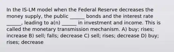 In the IS-LM model when the Federal Reserve decreases the money supply, the public ______ bonds and the interest rate ______, leading to a(n) ______ in investment and income. This is called the monetary transmission mechanism. A) buy; rises; increase B) sell; falls; decrease C) sell; rises; decrease D) buy; rises; decrease