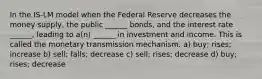 In the IS-LM model when the Federal Reserve decreases the money supply, the public ______ bonds, and the interest rate ______, leading to a(n) ______ in investment and income. This is called the monetary transmission mechanism. a) buy; rises; increase b) sell; falls; decrease c) sell; rises; decrease d) buy; rises; decrease