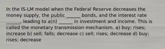 In the IS-LM model when the Federal Reserve decreases the money supply, the public ______ bonds, and the interest rate ______, leading to a(n) ______ in investment and income. This is called the monetary transmission mechanism. a) buy; rises; increase b) sell; falls; decrease c) sell; rises; decrease d) buy; rises; decrease