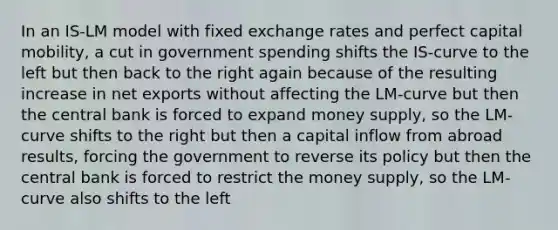 In an IS-LM model with fixed exchange rates and perfect capital mobility, a cut in government spending shifts the IS-curve to the left but then back to the right again because of the resulting increase in net exports without affecting the LM-curve but then the central bank is forced to expand money supply, so the LM-curve shifts to the right but then a capital inflow from abroad results, forcing the government to reverse its policy but then the central bank is forced to restrict the money supply, so the LM-curve also shifts to the left