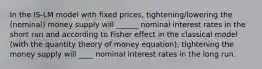 In the IS-LM model with fixed prices, tightening/lowering the (nominal) money supply will ______ nominal interest rates in the short run and according to Fisher effect in the classical model (with the quantity theory of money equation), tightening the money supply will ____ nominal interest rates in the long run.