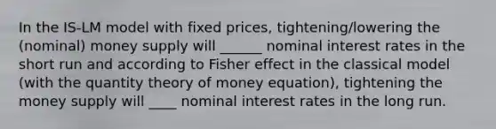 In the IS-LM model with fixed prices, tightening/lowering the (nominal) money supply will ______ nominal interest rates in the short run and according to Fisher effect in the classical model (with the quantity theory of money equation), tightening the money supply will ____ nominal interest rates in the long run.