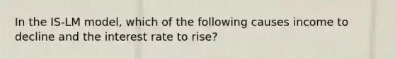 In the IS-LM model, which of the following causes income to decline and the interest rate to rise?