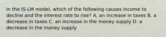 In the IS-LM model, which of the following causes income to decline and the interest rate to rise? A. an increase in taxes B. a decrease in taxes C. an increase in the money supply D. a decrease in the money supply