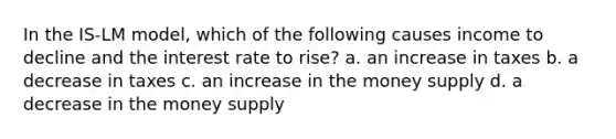 In the IS-LM model, which of the following causes income to decline and the interest rate to rise? a. an increase in taxes b. a decrease in taxes c. an increase in the money supply d. a decrease in the money supply