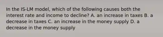 In the IS-LM model, which of the following causes both the interest rate and income to decline? A. an increase in taxes B. a decrease in taxes C. an increase in the money supply D. a decrease in the money supply