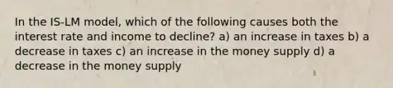 In the IS-LM model, which of the following causes both the interest rate and income to decline? a) an increase in taxes b) a decrease in taxes c) an increase in the money supply d) a decrease in the money supply