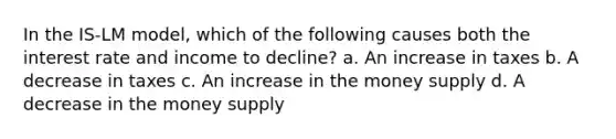 In the IS-LM model, which of the following causes both the interest rate and income to decline? a. An increase in taxes b. A decrease in taxes c. An increase in the money supply d. A decrease in the money supply