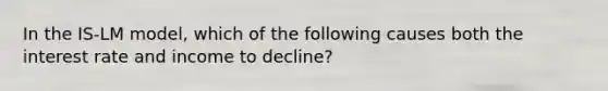 In the IS-LM model, which of the following causes both the interest rate and income to decline?