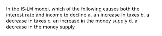 In the IS-LM model, which of the following causes both the interest rate and income to decline a. an increase in taxes b. a decrease in taxes c. an increase in the money supply d. a decrease in the money supply