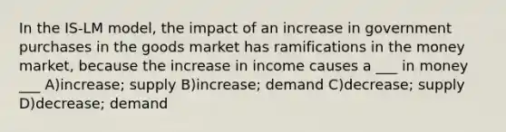 In the IS-LM model, the impact of an increase in government purchases in the goods market has ramifications in the money market, because the increase in income causes a ___ in money ___ A)increase; supply B)increase; demand C)decrease; supply D)decrease; demand