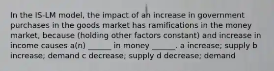 In the IS-LM model, the impact of an increase in government purchases in the goods market has ramifications in the money market, because (holding other factors constant) and increase in income causes a(n) ______ in money ______. a increase; supply b increase; demand c decrease; supply d decrease; demand