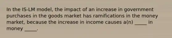 In the IS-LM model, the impact of an increase in government purchases in the goods market has ramifications in the money market, because the increase in income causes a(n) _____ in money _____.